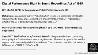 MBU 2520 Spring 2018 - Eric M. Griffin
D.T. of a SR (DPD) or Download vs. Public Performance of a SR.
Definition = each digital delivery “of a SR which results in a specifically identifiable
reproduction by or for any… recipient of a phonorecords of that SR , regardless of
whether the DT is also a public performance of the SR…”
Master use licenses for transmitting the SR by a DPD MUST be contractually
negotiated.
See: F.B.T. Productions vs. Aftermath Records - Dispute w/Eminem concerning
the royalty due for downloads versus regular sales. The contract paid 12%-20% for
regular retail sales and 50% for licensed uses. The court was clear that the sale of a
DPD was a LICENSED USE of the SR.
Digital Performance Right in Sound Recordings Act of 1995
63
 