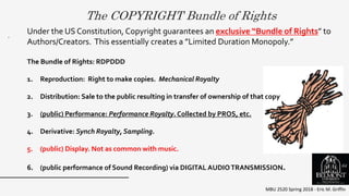 The COPYRIGHT Bundle of Rights
MBU 2520 Spring 2018 - Eric M. Griffin
.
Under the US Constitution, Copyright guarantees an exclusive “Bundle of Rights” to
Authors/Creators. This essentially creates a ”Limited Duration Monopoly.”
The Bundle of Rights: RDPDDD
1. Reproduction: Right to make copies. Mechanical Royalty
2. Distribution: Sale to the public resulting in transfer of ownership of that copy
3. (public) Performance: Performance Royalty. Collected by PROS, etc.
4. Derivative: Synch Royalty, Sampling.
5. (public) Display. Not as common with music.
6. (public performance of Sound Recording) via DIGITAL AUDIOTRANSMISSION. 64
 