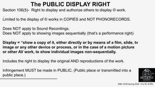 MBU 2520 Spring 2018 - Eric M. Griffin
.
The PUBLIC DISPLAY RIGHT
Section 106(5)- Right to display and authorize others to display © work.
Limited to the display of © works in COPIES and NOT PHONORECORDS.
Does NOT apply to Sound Recordings.
Does NOT apply to showing images sequentially (that’s a performance right)
Display = “show a copy of it, either directly or by means of a film, slide, tv
image or any other device or process, or in the case of a motion picture
or other AV work, to show individual images non-sequentially.
Includes the right to display the original AND reproductions of the work.
Infringement MUST be made in PUBLIC. (Public place or transmitted into a
public place.)
65
 