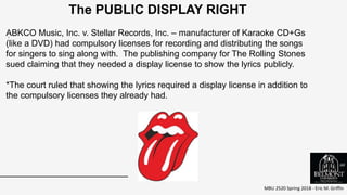 MBU 2520 Spring 2018 - Eric M. Griffin
.
The PUBLIC DISPLAY RIGHT
ABKCO Music, Inc. v. Stellar Records, Inc. – manufacturer of Karaoke CD+Gs
(like a DVD) had compulsory licenses for recording and distributing the songs
for singers to sing along with. The publishing company for The Rolling Stones
sued claiming that they needed a display license to show the lyrics publicly.
*The court ruled that showing the lyrics required a display license in addition to
the compulsory licenses they already had.
66
 
