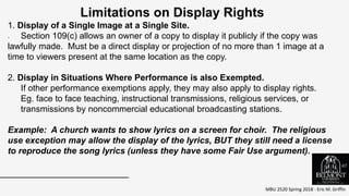 MBU 2520 Spring 2018 - Eric M. Griffin
.
Limitations on Display Rights
1. Display of a Single Image at a Single Site.
Section 109(c) allows an owner of a copy to display it publicly if the copy was
lawfully made. Must be a direct display or projection of no more than 1 image at a
time to viewers present at the same location as the copy.
2. Display in Situations Where Performance is also Exempted.
If other performance exemptions apply, they may also apply to display rights.
Eg. face to face teaching, instructional transmissions, religious services, or
transmissions by noncommercial educational broadcasting stations.
Example: A church wants to show lyrics on a screen for choir. The religious
use exception may allow the display of the lyrics, BUT they still need a license
to reproduce the song lyrics (unless they have some Fair Use argument).
67
 