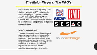 8
The Major Players: The PRO’s
• Performance royalties are paid by radio
stations, venues, and TV networks to
Performing Rights Organizations like
ASCAP, BMI, SESAC, and SOCAN (in
Canada) who then distribute the money
to their affiliated songwriters, composers
and publishers
• What’s their position?
The PRO’s are very active defending the
interests of publisher and songwriter
members. They’ve always played a key
role in music industry/technology issues
and are a strong asset in national
legislation movements for the
publishing/songwriting community.
 