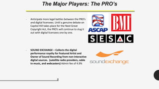 9
The Major Players: The PRO’s
• Anticipate more legal battles between the PRO’s
and digital licensees. Until a genuine debate on
Capitol Hill takes place for the Next Great
Copyright Act, the PRO’s will continue to slug it
out with digital licensees one by one.
• SOUND EXCHANGE – Collects the digital
performance royalty for Featured Artist and
Owner of Sound Recording from non-interactive
digital sources. (satellite radio providers, cable
tv music, and webcasters) Admin fee of 4.9%
 