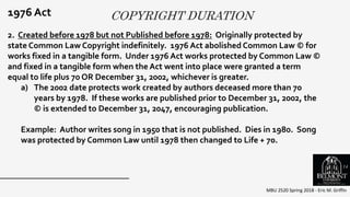 COPYRIGHT DURATION
MBU 2520 Spring 2018 - Eric M. Griffin
.
1976 Act
2. Created before 1978 but not Published before 1978: Originally protected by
state Common Law Copyright indefinitely. 1976 Act abolished Common Law © for
works fixed in a tangible form. Under 1976 Act works protected by Common Law ©
and fixed in a tangible form when the Act went into place were granted a term
equal to life plus 70 OR December 31, 2002, whichever is greater.
a) The 2002 date protects work created by authors deceased more than 70
years by 1978. If these works are published prior to December 31, 2002, the
© is extended to December 31, 2047, encouraging publication.
Example: Author writes song in 1950 that is not published. Dies in 1980. Song
was protected by Common Law until 1978 then changed to Life + 70.
14
 