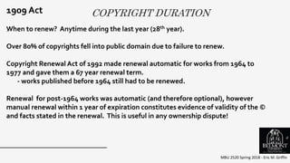 COPYRIGHT DURATION
MBU 2520 Spring 2018 - Eric M. Griffin
.
1909 Act
When to renew? Anytime during the last year (28th year).
Over 80% of copyrights fell into public domain due to failure to renew.
Copyright Renewal Act of 1992 made renewal automatic for works from 1964 to
1977 and gave them a 67 year renewal term.
- works published before 1964 still had to be renewed.
Renewal for post-1964 works was automatic (and therefore optional), however
manual renewal within 1 year of expiration constitutes evidence of validity of the ©
and facts stated in the renewal. This is useful in any ownership dispute!
6
 