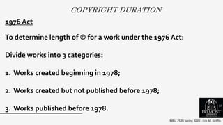 COPYRIGHT DURATION
MBU 2520 Spring 2020 - Eric M. Griffin
.1976 Act
To determine length of © for a work under the 1976 Act:
Divide works into 3 categories:
1. Works created beginning in 1978;
2. Works created but not published before 1978;
3. Works published before 1978.
10
 