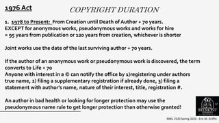 COPYRIGHT DURATION
MBU 2520 Spring 2020 - Eric M. Griffin
.
1976 Act
1. 1978 to Present: From Creation until Death of Author + 70 years.
EXCEPT for anonymous works, pseudonymous works and works for hire
= 95 years from publication or 120 years from creation, whichever is shorter
Joint works use the date of the last surviving author + 70 years.
If the author of an anonymous work or pseudonymous work is discovered, the term
converts to Life + 70
Anyone with interest in a © can notify the office by 1)registering under authors
true name, 2) filing a supplementary registration if already done, 3) filing a
statement with author’s name, nature of their interest, title, registration #.
An author in bad health or looking for longer protection may use the
pseudonymous name rule to get longer protection than otherwise granted!
12
 