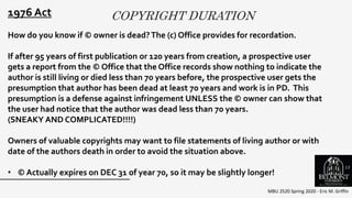 COPYRIGHT DURATION
MBU 2520 Spring 2020 - Eric M. Griffin
.
1976 Act
How do you know if © owner is dead?The (c) Office provides for recordation.
If after 95 years of first publication or 120 years from creation, a prospective user
gets a report from the © Office that the Office records show nothing to indicate the
author is still living or died less than 70 years before, the prospective user gets the
presumption that author has been dead at least 70 years and work is in PD. This
presumption is a defense against infringement UNLESS the © owner can show that
the user had notice that the author was dead less than 70 years.
(SNEAKY AND COMPLICATED!!!!)
Owners of valuable copyrights may want to file statements of living author or with
date of the authors death in order to avoid the situation above.
• © Actually expires on DEC 31 of year 70, so it may be slightly longer!
13
 