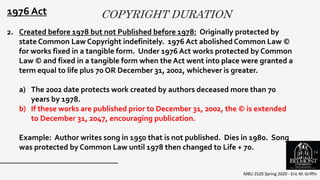 COPYRIGHT DURATION
MBU 2520 Spring 2020 - Eric M. Griffin
.
1976 Act
2. Created before 1978 but not Published before 1978: Originally protected by
state Common Law Copyright indefinitely. 1976 Act abolished Common Law ©
for works fixed in a tangible form. Under 1976 Act works protected by Common
Law © and fixed in a tangible form when the Act went into place were granted a
term equal to life plus 70 OR December 31, 2002, whichever is greater.
a) The 2002 date protects work created by authors deceased more than 70
years by 1978.
b) If these works are published prior to December 31, 2002, the © is extended
to December 31, 2047, encouraging publication.
Example: Author writes song in 1950 that is not published. Dies in 1980. Song
was protected by Common Law until 1978 then changed to Life + 70. 14
 