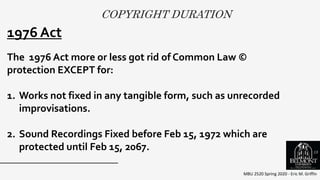 COPYRIGHT DURATION
MBU 2520 Spring 2020 - Eric M. Griffin
.1976 Act
The 1976 Act more or less got rid of Common Law ©
protection EXCEPT for:
1. Works not fixed in any tangible form, such as unrecorded
improvisations.
2. Sound Recordings Fixed before Feb 15, 1972 which are
protected until Feb 15, 2067. 15
 