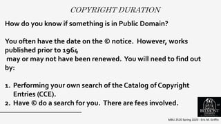 COPYRIGHT DURATION
MBU 2520 Spring 2020 - Eric M. Griffin
.How do you know if something is in Public Domain?
You often have the date on the © notice. However, works
published prior to 1964
may or may not have been renewed. You will need to find out
by:
1. Performing your own search of the Catalog of Copyright
Entries (CCE).
2. Have © do a search for you. There are fees involved. 18
 