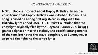 COPYRIGHT DURATION
MBU 2520 Spring 2020 - Eric M. Griffin
.
NOTE: Book is incorrect about Happy Birthday. In 2016 a
court found that Happy Birthday was in Public Domain. The
song is based on a song first registered in 1893 with the
Birthday lyrics added later. U.S. District Courtruled that the
copyright originally filed by the Clayton F. Summy Co. in 1935
granted rights only to the melody and specific arrangements
of the tune but not to the actual song itself, as Summy never
acquired the rights to the song’s lyrics
19
 