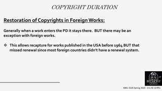 COPYRIGHT DURATION
MBU 2520 Spring 2020 - Eric M. Griffin
.
Restoration of Copyrights in Foreign Works:
Generally when a work enters the PD it stays there. BUT there may be an
exception with foreign works.
 This allows recapture for works published in the USA before 1964 BUT that
missed renewal since most foreign countries didn’t have a renewal system.
20
 