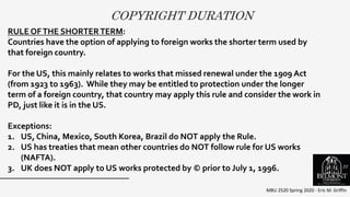 COPYRIGHT DURATION
MBU 2520 Spring 2020 - Eric M. Griffin
.
RULE OFTHE SHORTERTERM:
Countries have the option of applying to foreign works the shorter term used by
that foreign country.
For the US, this mainly relates to works that missed renewal under the 1909 Act
(from 1923 to 1963). While they may be entitled to protection under the longer
term of a foreign country, that country may apply this rule and consider the work in
PD, just like it is in the US.
Exceptions:
1. US, China, Mexico, South Korea, Brazil do NOT apply the Rule.
2. US has treaties that mean other countries do NOT follow rule for US works
(NAFTA).
3. UK does NOT apply to US works protected by © prior to July 1, 1996. 22
 