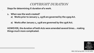 COPYRIGHT DURATION
MBU 2520 Spring 2020 - Eric M. Griffin
.
Steps for determining © duration of a work.
1. When was the work created?
a) Works prior to January 1, 1978 are governed by the 1909 Act.
a) Works after January 1, 1978 are governed by the 1976 Act.
HOWEVER, the duration of both Acts were amended several times… making
things much more complicated.
3
 