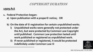 COPYRIGHT DURATION
MBU 2520 Spring 2020 - Eric M. Griffin
. 1909 Act
1. Federal Protection began:
a) Upon publication with a proper© notice; OR
b) On the date of © registration for certain unpublished works.
i) Unpublished works were generally not protected under
the Act, but were protected by Common Law Copyright
until published. Common Law protection lasted until
work published or registered as unpublished work.
ii) If never published or registered, it would be protected
indefinitely under Common Law © 4
 