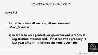 COPYRIGHT DURATION
MBU 2520 Spring 2020 - Eric M. Griffin
.
1909 Act
2. Initial term was 28 years w/28 year renewal.
(Max 56 years)
a) In order to keep protection upon renewal, a renewal
registration was needed . If not renewed properly in
last year of term it fell into the Public Domain.
5
 
