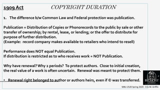COPYRIGHT DURATION
MBU 2520 Spring 2020 - Eric M. Griffin
.
1909 Act
1. The difference b/w Common Law and Federal protection was publication.
Publication = Distribution of Copies or Phonorecords to the public by sale or other
transfer of ownership; by rental, lease, or lending; or the offer to distribute for
purpose of further distribution.
(Example: record company makes available to retailers who intend to resell)
Performance does NOT equal Publication.
If distribution is restricted as to who receives work = NOT Publication.
Why have renewal?Why 2 periods? To protect authors. Close to initial creation,
the real value of a work is often uncertain. Renewal was meant to protect them.
• Renewal right belonged to author or authors heirs, even if © was transferred.
6
 