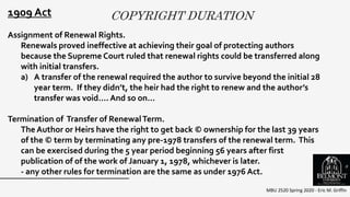 COPYRIGHT DURATION
MBU 2520 Spring 2020 - Eric M. Griffin
.
1909 Act
Assignment of Renewal Rights.
Renewals proved ineffective at achieving their goal of protecting authors
because the Supreme Court ruled that renewal rights could be transferred along
with initial transfers.
a) A transfer of the renewal required the author to survive beyond the initial 28
year term. If they didn’t, the heir had the right to renew and the author’s
transfer was void…. And so on…
Termination of Transfer of RenewalTerm.
The Author or Heirs have the right to get back © ownership for the last 39 years
of the © term by terminating any pre-1978 transfers of the renewal term. This
can be exercised during the 5 year period beginning 56 years after first
publication of of the work of January 1, 1978, whichever is later.
- any other rules for termination are the same as under 1976 Act.
8
 