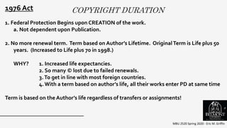 COPYRIGHT DURATION
MBU 2520 Spring 2020 - Eric M. Griffin
.
1976 Act
1. Federal Protection Begins upon CREATION of the work.
a. Not dependent upon Publication.
2. No more renewal term. Term based on Author’s Lifetime. OriginalTerm is Life plus 50
years. (Increased to Life plus 70 in 1998.)
WHY? 1. Increased life expectancies.
2. So many © lost due to failed renewals.
3.To get in line with most foreign countries.
4.With a term based on author’s life, all their works enter PD at same time
Term is based on the Author’s life regardless of transfers or assignments!
9
 