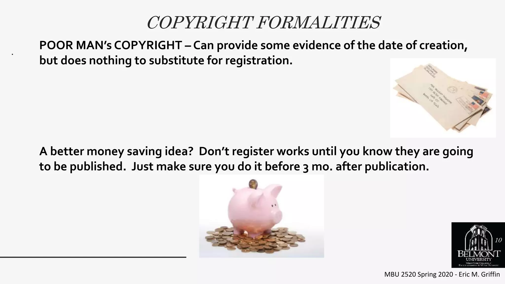 COPYRIGHT FORMALITIES
MBU 2520 Spring 2020 - Eric M. Griffin
.
POOR MAN’s COPYRIGHT – Can provide some evidence of the date of creation,
but does nothing to substitute for registration.
A better money saving idea? Don’t register works until you know they are going
to be published. Just make sure you do it before 3 mo. after publication.
10
 