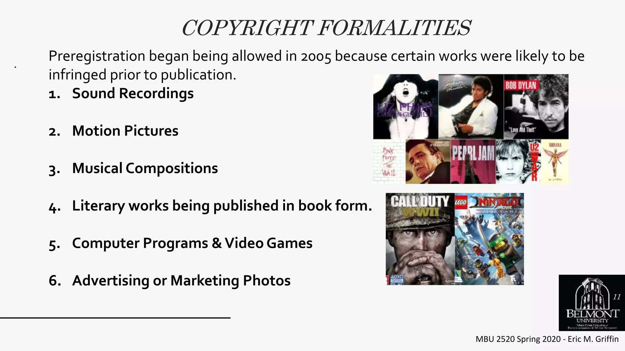 COPYRIGHT FORMALITIES
MBU 2520 Spring 2020 - Eric M. Griffin
.
Preregistration began being allowed in 2005 because certain works were likely to be
infringed prior to publication.
1. Sound Recordings
2. Motion Pictures
3. Musical Compositions
4. Literary works being published in book form.
5. Computer Programs &Video Games
6. Advertising or Marketing Photos
11
 