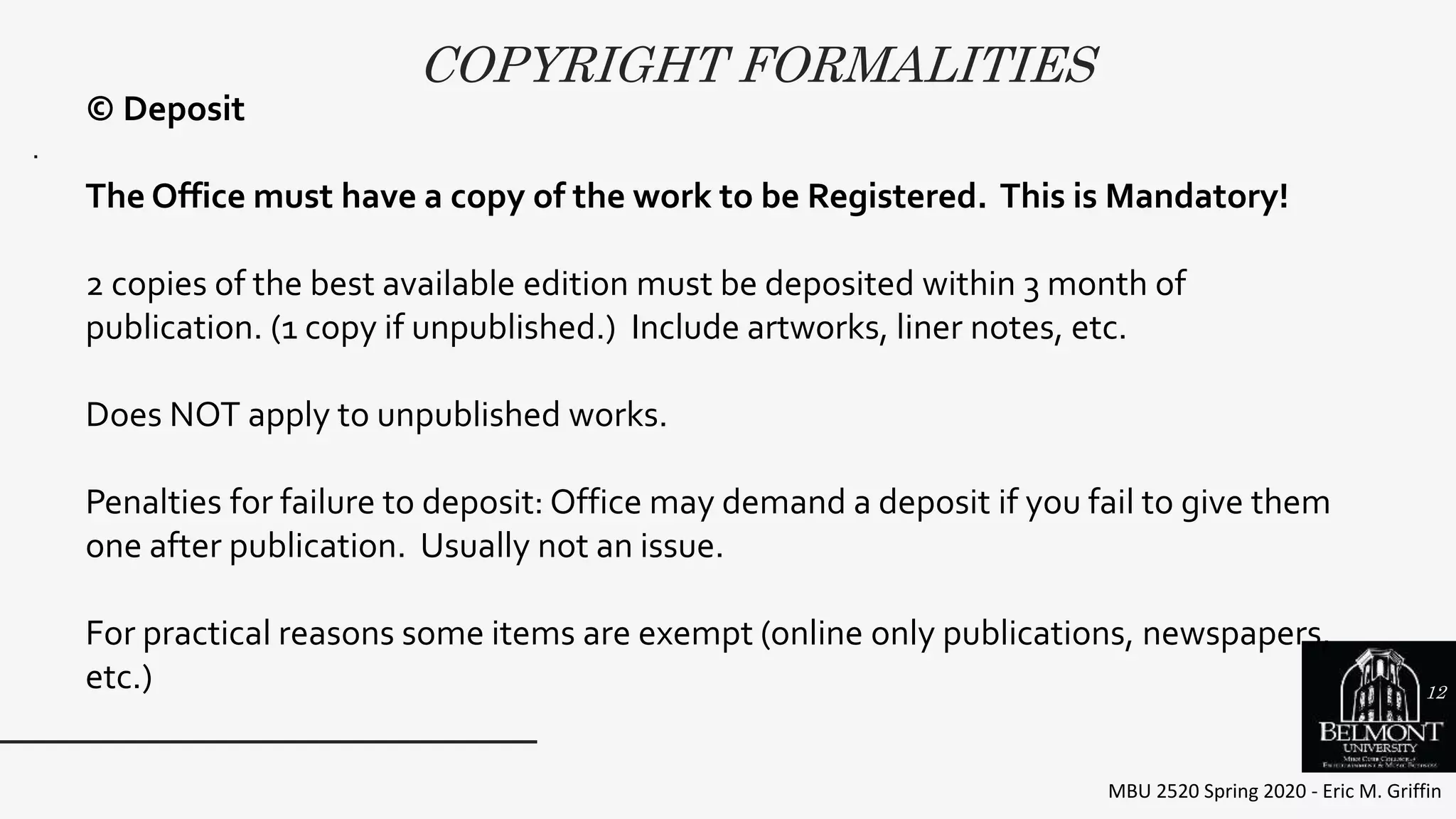 COPYRIGHT FORMALITIES
MBU 2520 Spring 2020 - Eric M. Griffin
.
© Deposit
The Office must have a copy of the work to be Registered. This is Mandatory!
2 copies of the best available edition must be deposited within 3 month of
publication. (1 copy if unpublished.) Include artworks, liner notes, etc.
Does NOT apply to unpublished works.
Penalties for failure to deposit: Office may demand a deposit if you fail to give them
one after publication. Usually not an issue.
For practical reasons some items are exempt (online only publications, newspapers,
etc.) 12
 