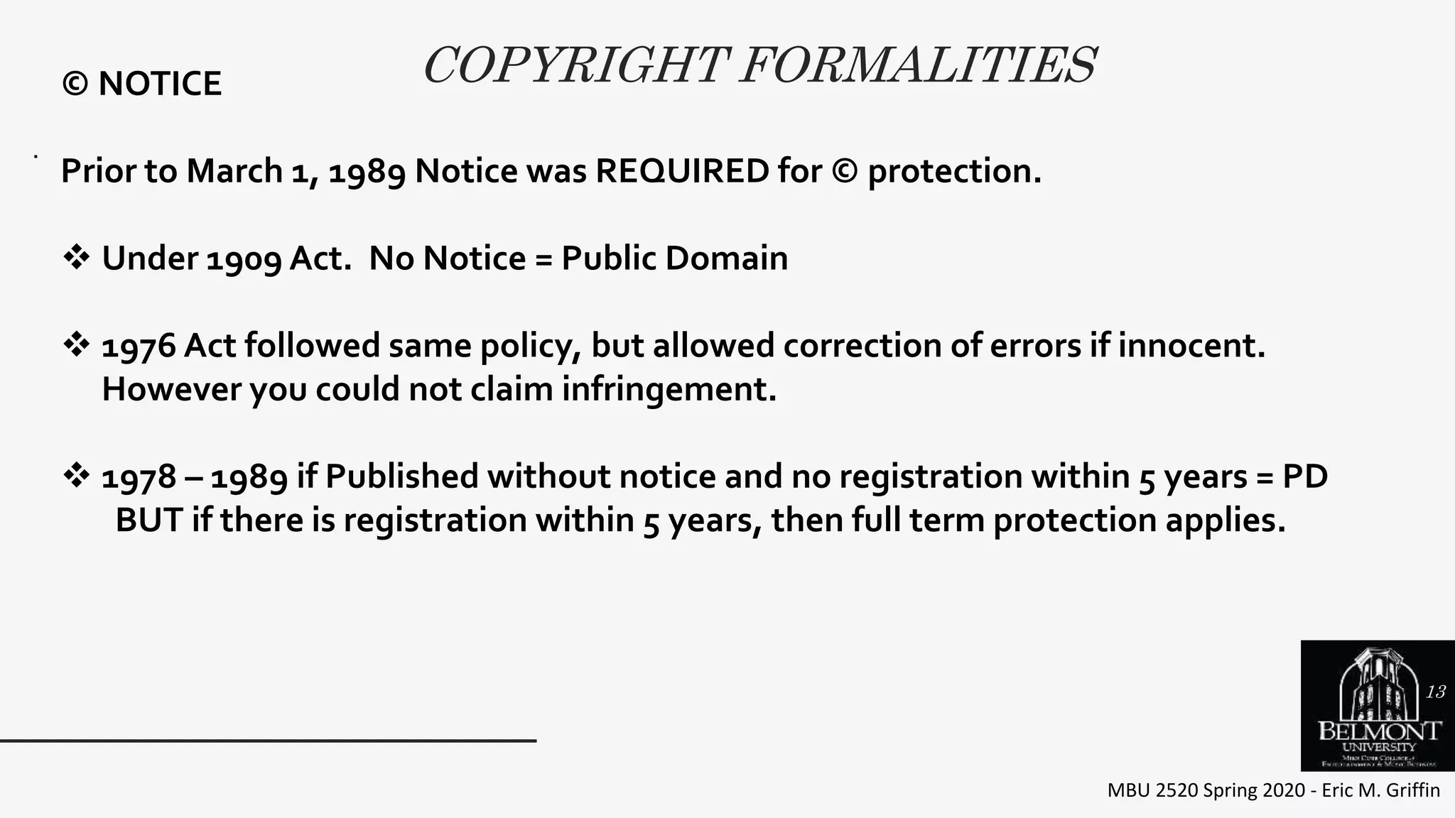 COPYRIGHT FORMALITIES
MBU 2520 Spring 2020 - Eric M. Griffin
.
© NOTICE
Prior to March 1, 1989 Notice was REQUIRED for © protection.
 Under 1909 Act. No Notice = Public Domain
 1976 Act followed same policy, but allowed correction of errors if innocent.
However you could not claim infringement.
 1978 – 1989 if Published without notice and no registration within 5 years = PD
BUT if there is registration within 5 years, then full term protection applies.
13
 