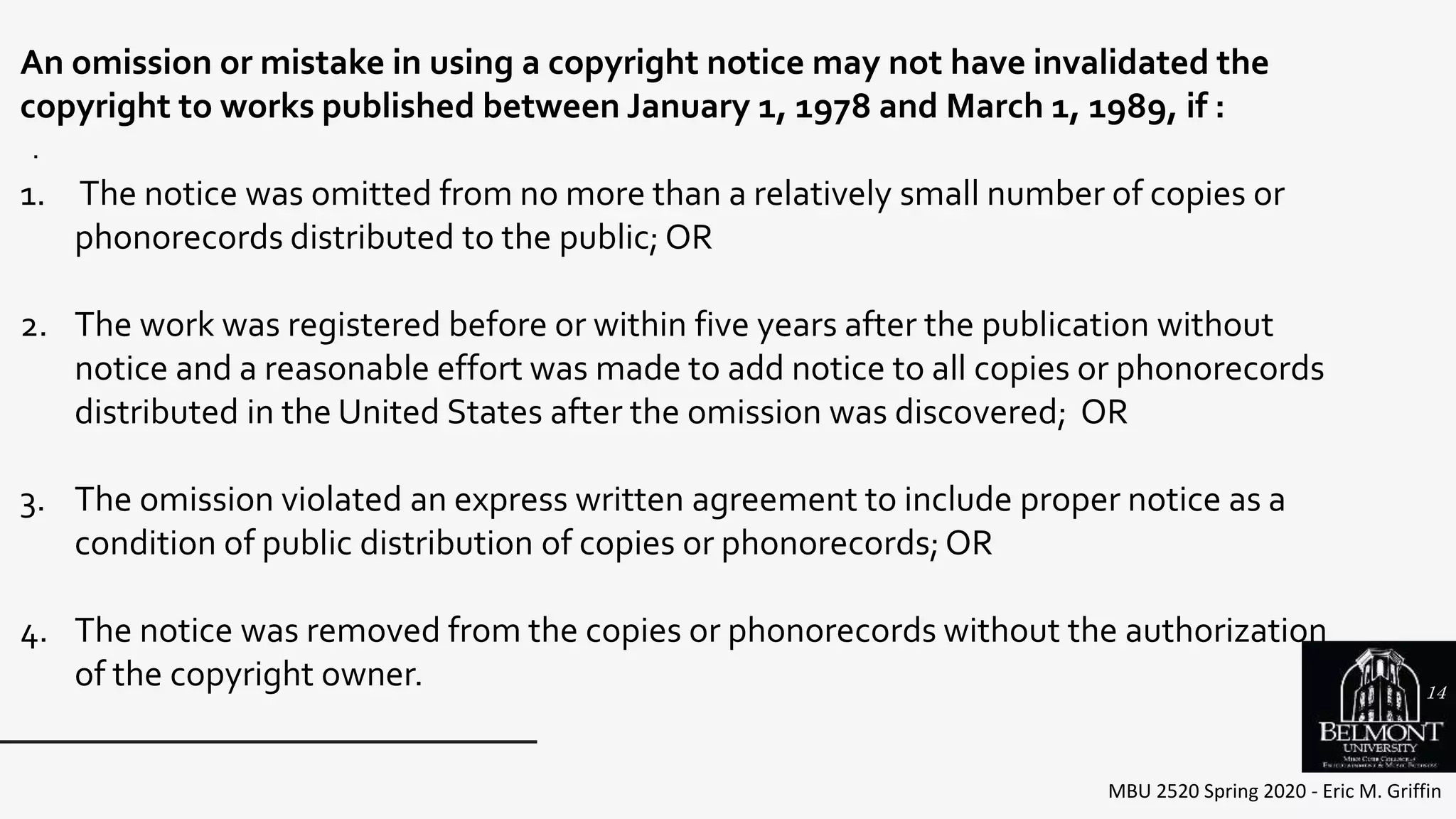MBU 2520 Spring 2020 - Eric M. Griffin
.
An omission or mistake in using a copyright notice may not have invalidated the
copyright to works published between January 1, 1978 and March 1, 1989, if :
1. The notice was omitted from no more than a relatively small number of copies or
phonorecords distributed to the public; OR
2. The work was registered before or within five years after the publication without
notice and a reasonable effort was made to add notice to all copies or phonorecords
distributed in the United States after the omission was discovered; OR
3. The omission violated an express written agreement to include proper notice as a
condition of public distribution of copies or phonorecords;OR
4. The notice was removed from the copies or phonorecords without the authorization
of the copyright owner. 14
 