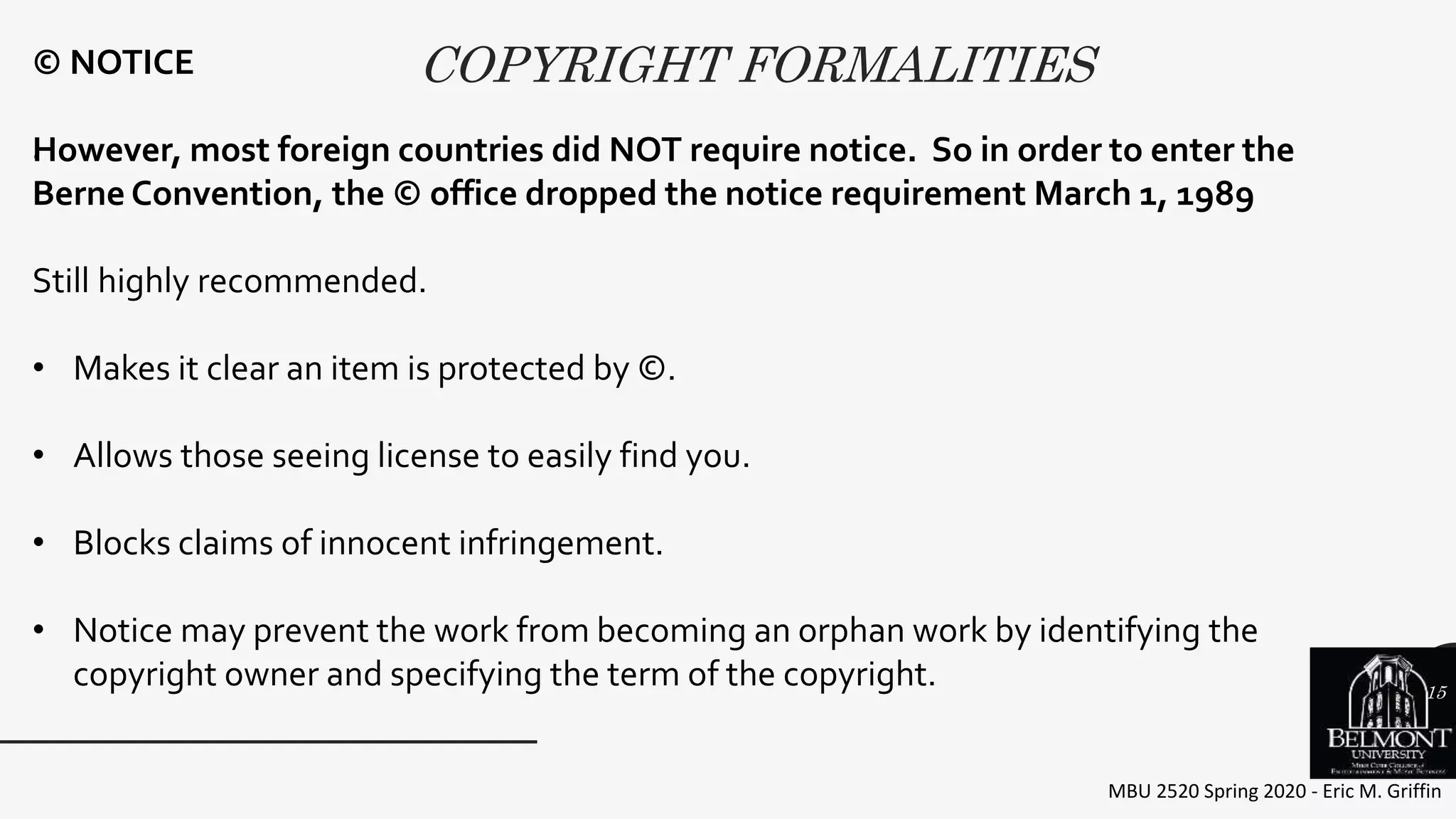 COPYRIGHT FORMALITIES
MBU 2520 Spring 2020 - Eric M. Griffin
.
© NOTICE
However, most foreign countries did NOT require notice. So in order to enter the
Berne Convention, the © office dropped the notice requirement March 1, 1989
Still highly recommended.
• Makes it clear an item is protected by ©.
• Allows those seeing license to easily find you.
• Blocks claims of innocent infringement.
• Notice may prevent the work from becoming an orphan work by identifying the
copyright owner and specifying the term of the copyright. 15
 