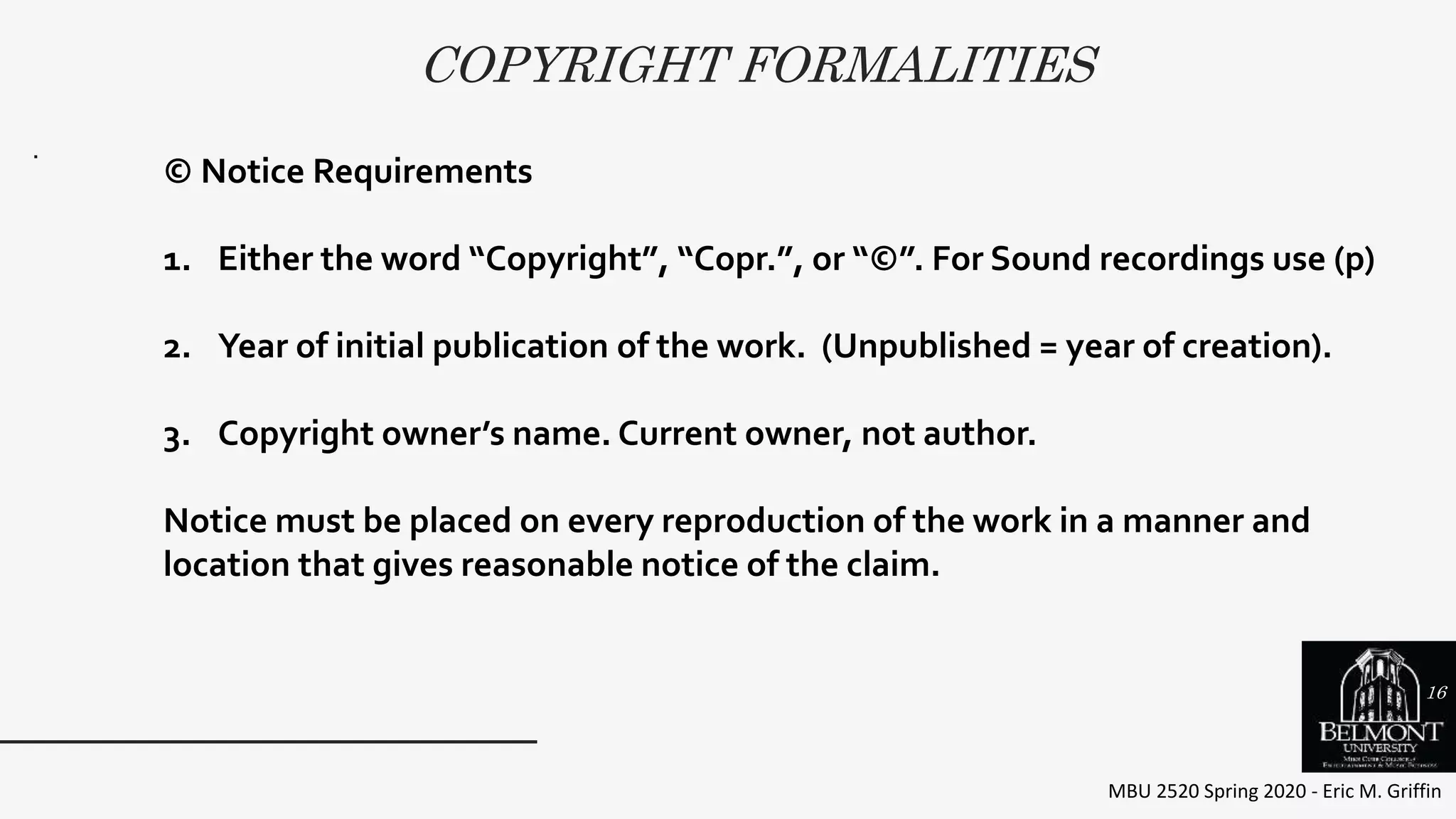 COPYRIGHT FORMALITIES
MBU 2520 Spring 2020 - Eric M. Griffin
.
© Notice Requirements
1. Either the word “Copyright”, “Copr.”, or “©”. For Sound recordings use (p)
2. Year of initial publication of the work. (Unpublished = year of creation).
3. Copyright owner’s name. Current owner, not author.
Notice must be placed on every reproduction of the work in a manner and
location that gives reasonable notice of the claim.
16
 