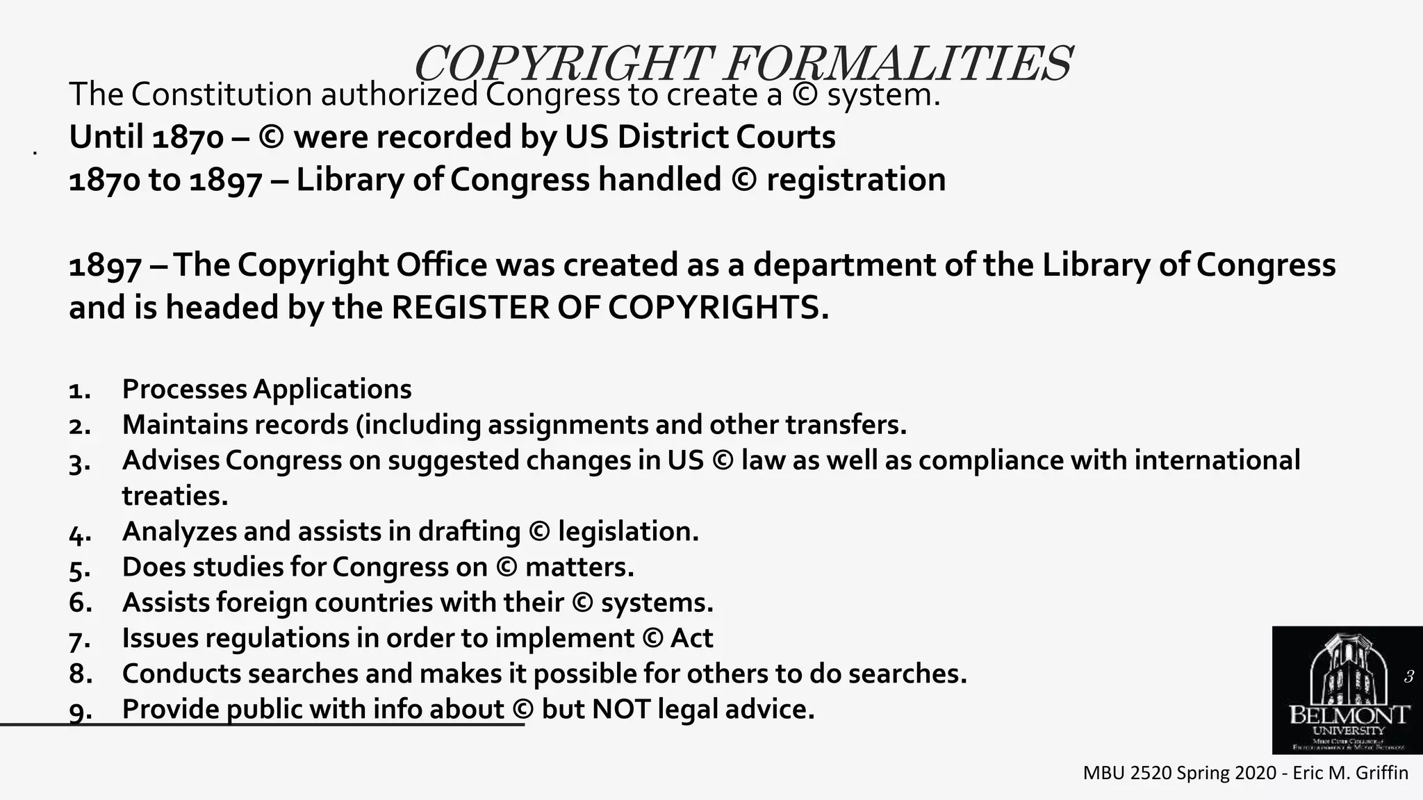 COPYRIGHT FORMALITIES
MBU 2520 Spring 2020 - Eric M. Griffin
.
The Constitution authorized Congress to create a © system.
Until 1870 – © were recorded by US District Courts
1870 to 1897 – Library of Congress handled © registration
1897 –The Copyright Office was created as a department of the Library of Congress
and is headed by the REGISTER OF COPYRIGHTS.
1. Processes Applications
2. Maintains records (including assignments and other transfers.
3. Advises Congress on suggested changes in US © law as well as compliance with international
treaties.
4. Analyzes and assists in drafting © legislation.
5. Does studies for Congress on © matters.
6. Assists foreign countries with their © systems.
7. Issues regulations in order to implement © Act
8. Conducts searches and makes it possible for others to do searches.
9. Provide public with info about © but NOT legal advice.
3
 