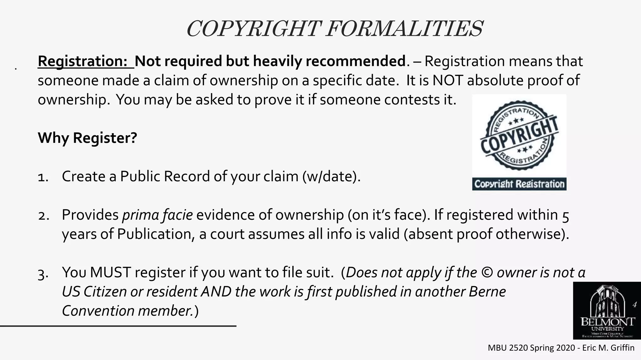 COPYRIGHT FORMALITIES
MBU 2520 Spring 2020 - Eric M. Griffin
. Registration: Not required but heavily recommended. – Registration means that
someone made a claim of ownership on a specific date. It is NOT absolute proof of
ownership. You may be asked to prove it if someone contests it.
Why Register?
1. Create a Public Record of your claim (w/date).
2. Provides prima facie evidence of ownership (on it’s face). If registered within 5
years of Publication, a court assumes all info is valid (absent proof otherwise).
3. You MUST register if you want to file suit. (Does not apply if the © owner is not a
US Citizen or resident AND the work is first published in another Berne
Convention member.)
4
 
