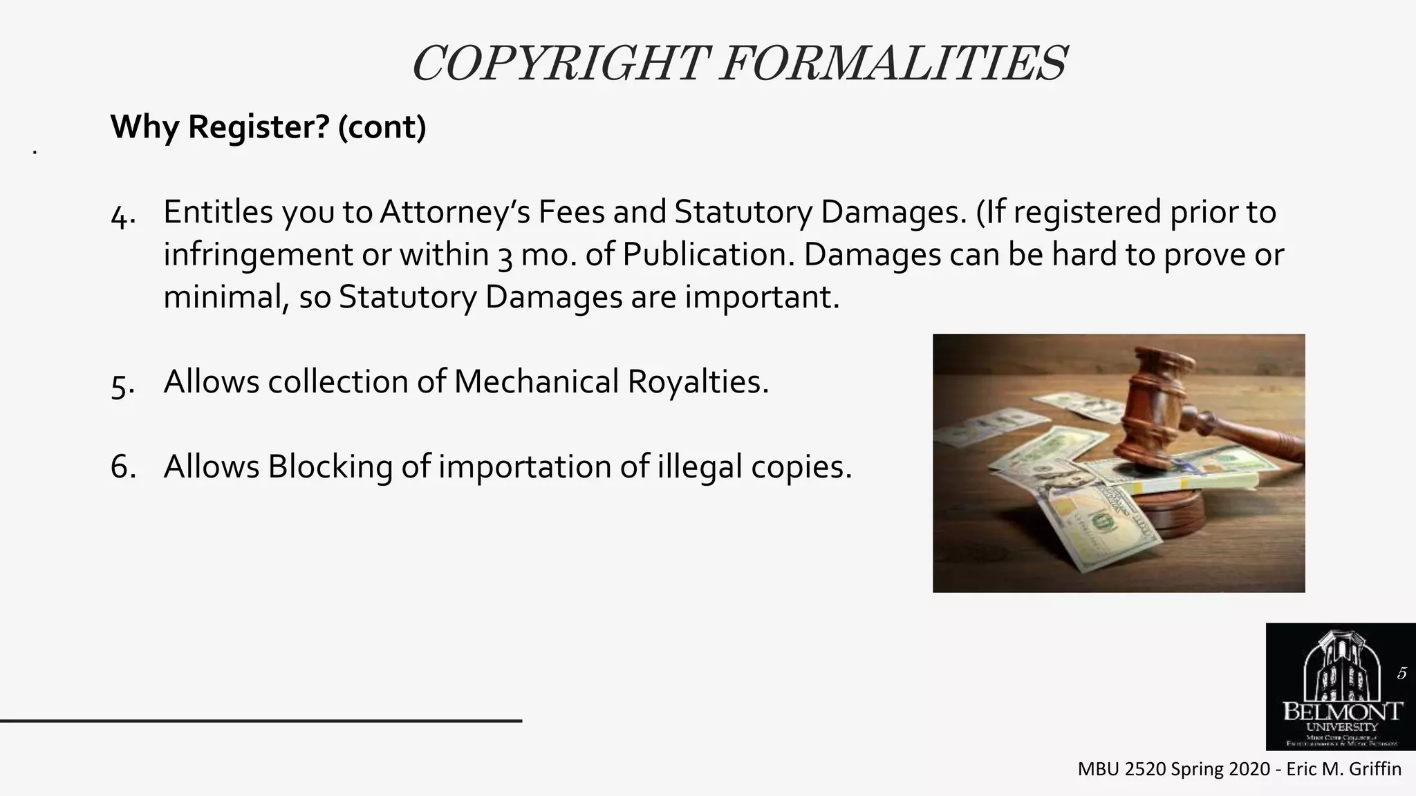 COPYRIGHT FORMALITIES
MBU 2520 Spring 2020 - Eric M. Griffin
.
Why Register? (cont)
4. Entitles you toAttorney’s Fees and Statutory Damages. (If registered prior to
infringement or within 3 mo. of Publication. Damages can be hard to prove or
minimal, so Statutory Damages are important.
5. Allows collection of Mechanical Royalties.
6. Allows Blocking of importation of illegal copies.
5
 