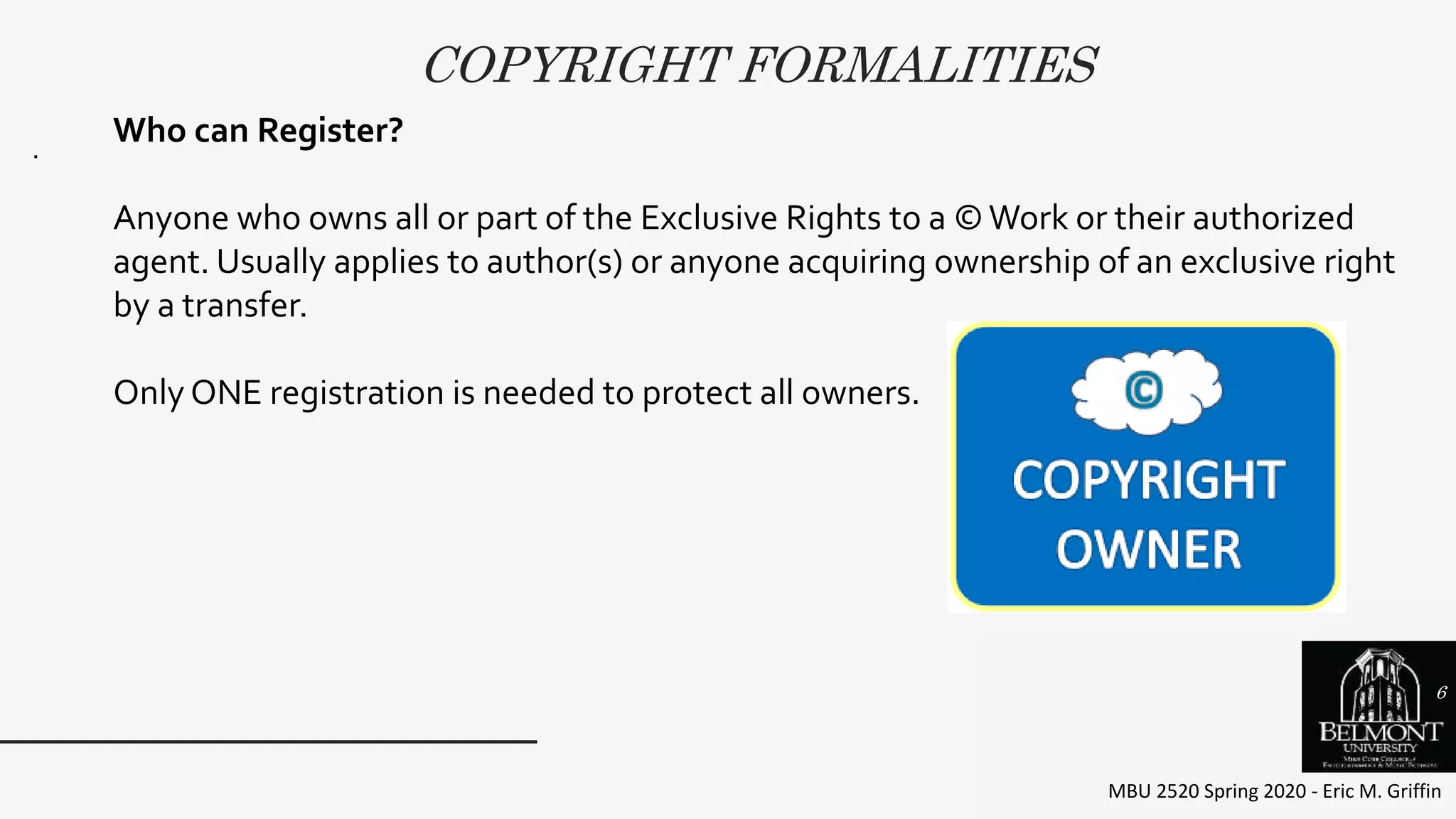 COPYRIGHT FORMALITIES
MBU 2520 Spring 2020 - Eric M. Griffin
.
Who can Register?
Anyone who owns all or part of the Exclusive Rights to a ©Work or their authorized
agent. Usually applies to author(s) or anyone acquiring ownership of an exclusive right
by a transfer.
Only ONE registration is needed to protect all owners.
6
 