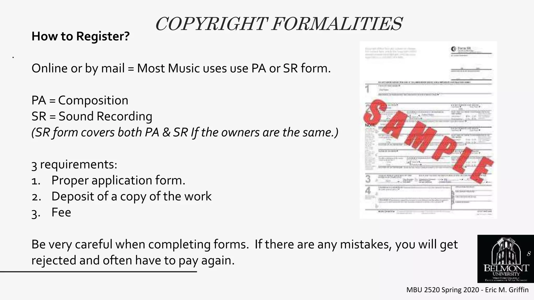 COPYRIGHT FORMALITIES
MBU 2520 Spring 2020 - Eric M. Griffin
.
How to Register?
Online or by mail = Most Music uses use PA or SR form.
PA = Composition
SR = Sound Recording
(SR form covers both PA & SR If the owners are the same.)
3 requirements:
1. Proper application form.
2. Deposit of a copy of the work
3. Fee
Be very careful when completing forms. If there are any mistakes, you will get
rejected and often have to pay again.
8
 