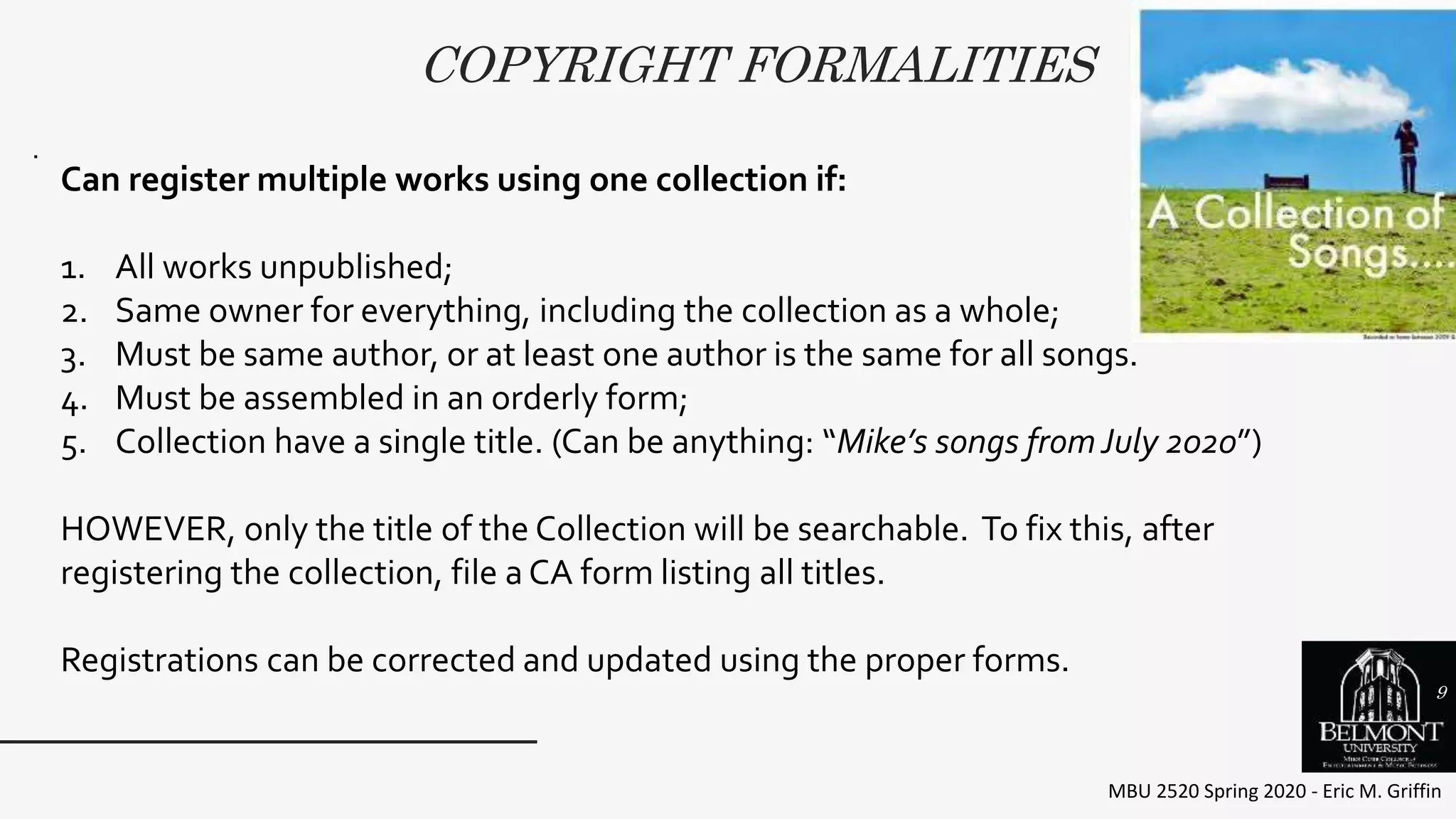 COPYRIGHT FORMALITIES
MBU 2520 Spring 2020 - Eric M. Griffin
.
Can register multiple works using one collection if:
1. All works unpublished;
2. Same owner for everything, including the collection as a whole;
3. Must be same author, or at least one author is the same for all songs.
4. Must be assembled in an orderly form;
5. Collection have a single title. (Can be anything: “Mike’s songs fromJuly 2020”)
HOWEVER, only the title of the Collection will be searchable. To fix this, after
registering the collection, file a CA form listing all titles.
Registrations can be corrected and updated using the proper forms.
9
 