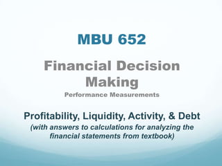 MBU 652
Financial Decision
Making
Performance Measurements
Profitability, Liquidity, Activity, & Debt
(with answers to calculations for analyzing the
financial statements from textbook)
 