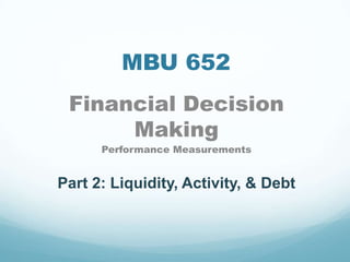MBU 652
Financial Decision
Making
Performance Measurements
Part 2: Liquidity, Activity, & Debt
 