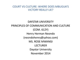 COURT VS CULTURE: WHERE DOES MBUGUA’S 
VICTORY REALLY LIE? 
DAYSTAR UNIVERSITY 
PRINCIPLES OF COMMUNICATION AND CULTURE 
(COM. 612Y) 
Henry Herman Neondo 
(neondohenry@yahoo.com) 
MS. ROSE MWANGI 
LECTURER 
Daystar University 
November 2014 
 