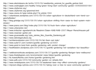 http://www.electrobeans.de/archiv/2010/06/seedbombs_automat_fur_guerilla_gartner.html
http://www.cookinglight.com/healthy-living/green-living/start-community-garden-00400000001184/
http://www.cityfarmer.org/
http://www.cityfarmer.org/gtzanimal.html
http://www.viavia.ch/spip/article.php3?id_article=1064
http://urbantraces.wordpress.com/2010/08/09/urban-agriculture-in-deutschland-vom-trend-zur-
geschaftsidee/
http://blog.grdodge.org/2010/08/09/urban-agriculture-shifting-from-oasis-to-food-system-main-
stream/
http://www.prana.com/blog/index.php/2010/08/18/truck-farm-urban-agriculture/
http://www.urbanacker.net/
http://www.kritischer-agrarbericht.de/fileadmin/Daten-KAB/KAB-2007/Meyer-Renschhausen.pdf
http://www.rosarose-garten.net
http://www.gruenewelle.org/Julia_Jahnke_Msc_Guerrilla_Gardening.pdf
http://www.detroitagriculture.org
http://architectureboston.com/2010/08/04/let-them-eat-kale/
http://www.suite101.com/content/guerilla-gardening-a236921
http://www.good.is/post/look-guerilla-gardening-with-pocket-change/
http://foodfreedom.wordpress.com/2010/08/15/guerilla-gardening-not-vandalism-but-beautifica-
tion/
http://vettiliveinnorthcote.wordpress.com/2010/08/27/guerilla-gardening-flanigan-lane-melbourne/
http://www.thedailygreen.com/environmental-news/latest/guerilla-gardening
http://tlc.howstuffworks.com/home/guerrilla-gardening.htm
http://www.psfk.com/2010/08/community-garden-on-wheels.html
http://www.rentedspaces.com/2010/08/18/weakened-laws-may-affect-community-gardens/
http://cityroom.blogs.nytimes.com/2010/08/02/taking-over-a-tree-to-save-community-gardens/
29.09.2010 22:47:33
 