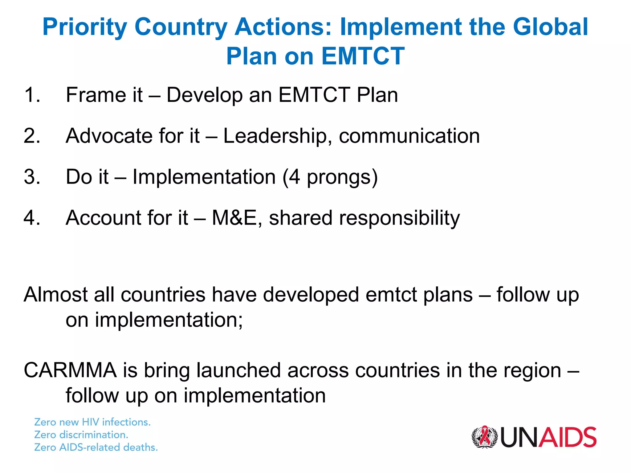 Priority Country Actions: Implement the Global
                     Plan on EMTCT
1.    Frame it – Develop an EMTCT Plan
2.    Advocate for it – Leadership, communication
3.    Do it – Implementation (4 prongs)
4.    Account for it – M&E, shared responsibility


Almost all countries have developed emtct plans – follow up
   on implementation;

CARMMA is bring launched across countries in the region –
   follow up on implementation
 