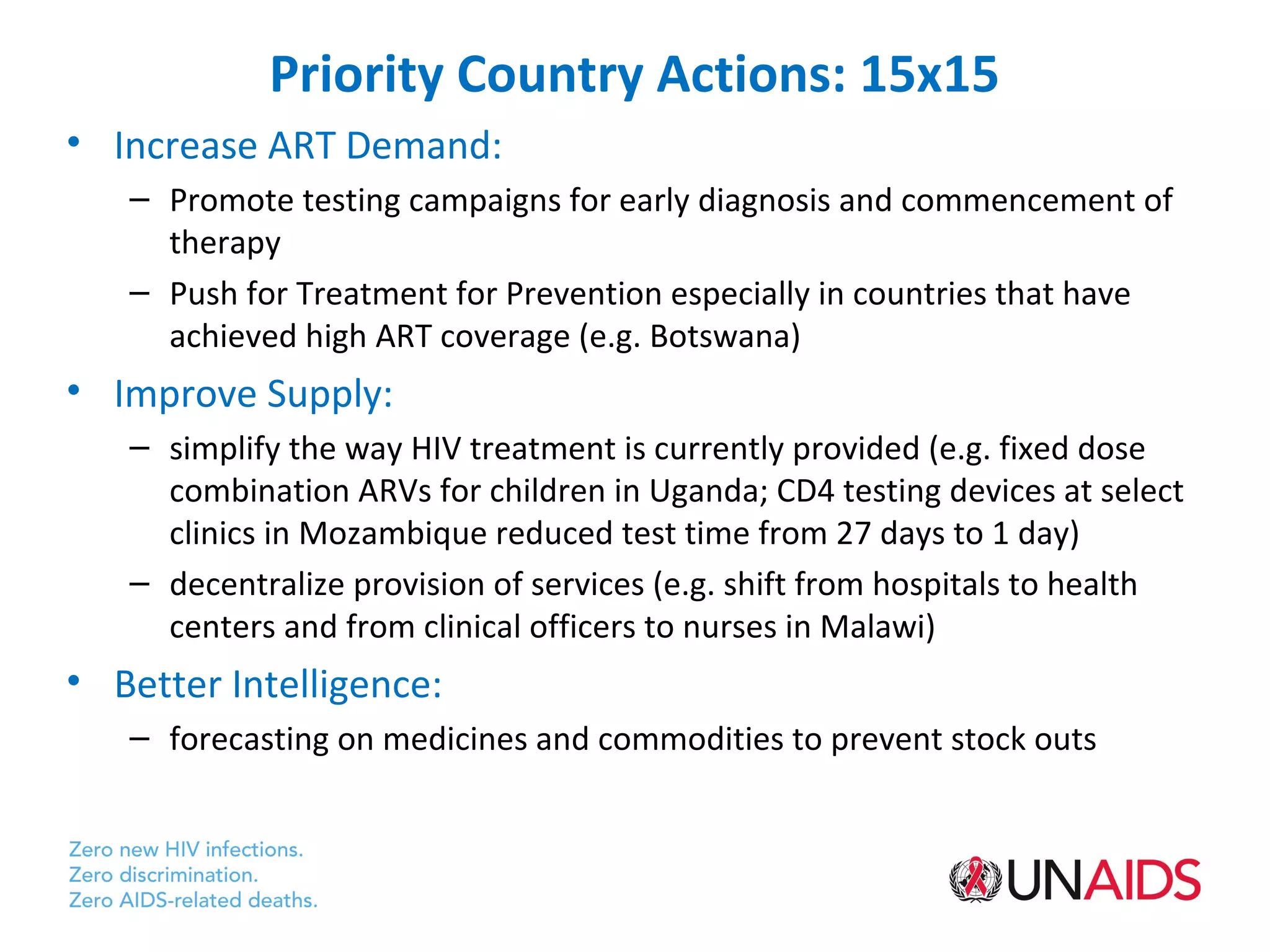 Priority Country Actions: 15x15
• Increase ART Demand:
   – Promote testing campaigns for early diagnosis and commencement of
     therapy
   – Push for Treatment for Prevention especially in countries that have
     achieved high ART coverage (e.g. Botswana)
• Improve Supply:
   – simplify the way HIV treatment is currently provided (e.g. fixed dose
     combination ARVs for children in Uganda; CD4 testing devices at select
     clinics in Mozambique reduced test time from 27 days to 1 day)
   – decentralize provision of services (e.g. shift from hospitals to health
     centers and from clinical officers to nurses in Malawi)
• Better Intelligence:
   – forecasting on medicines and commodities to prevent stock outs
 