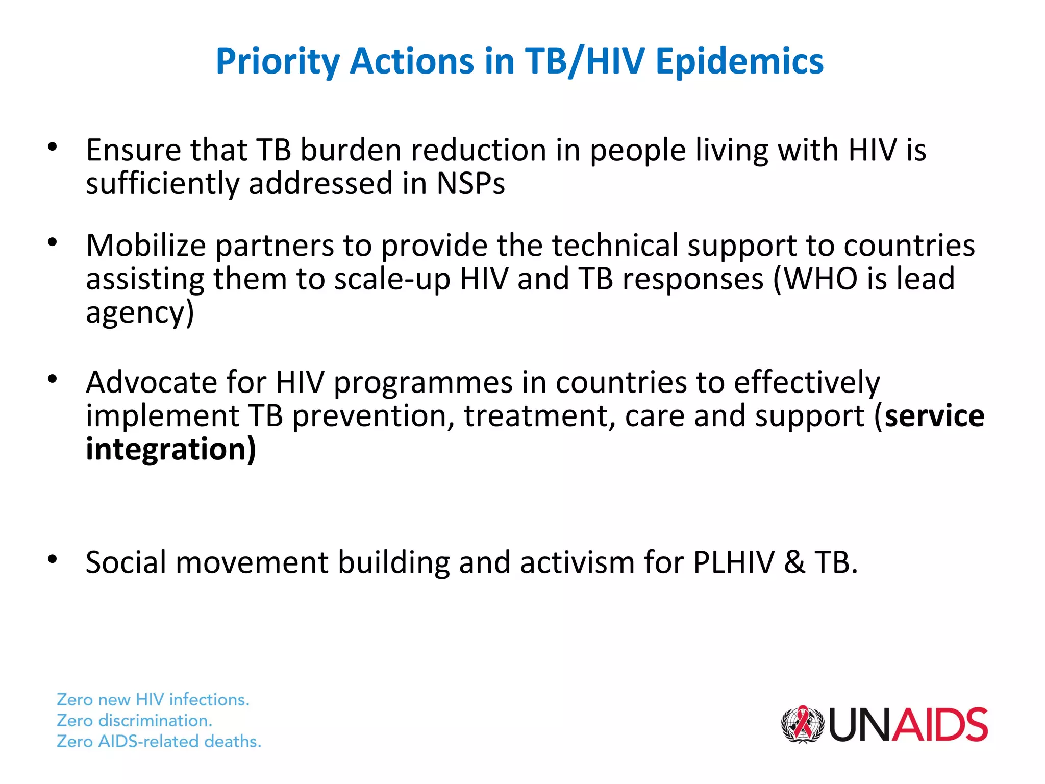 Priority Actions in TB/HIV Epidemics

• Ensure that TB burden reduction in people living with HIV is
  sufficiently addressed in NSPs
• Mobilize partners to provide the technical support to countries
  assisting them to scale-up HIV and TB responses (WHO is lead
  agency)
• Advocate for HIV programmes in countries to effectively
  implement TB prevention, treatment, care and support (service
  integration)


• Social movement building and activism for PLHIV & TB.
 