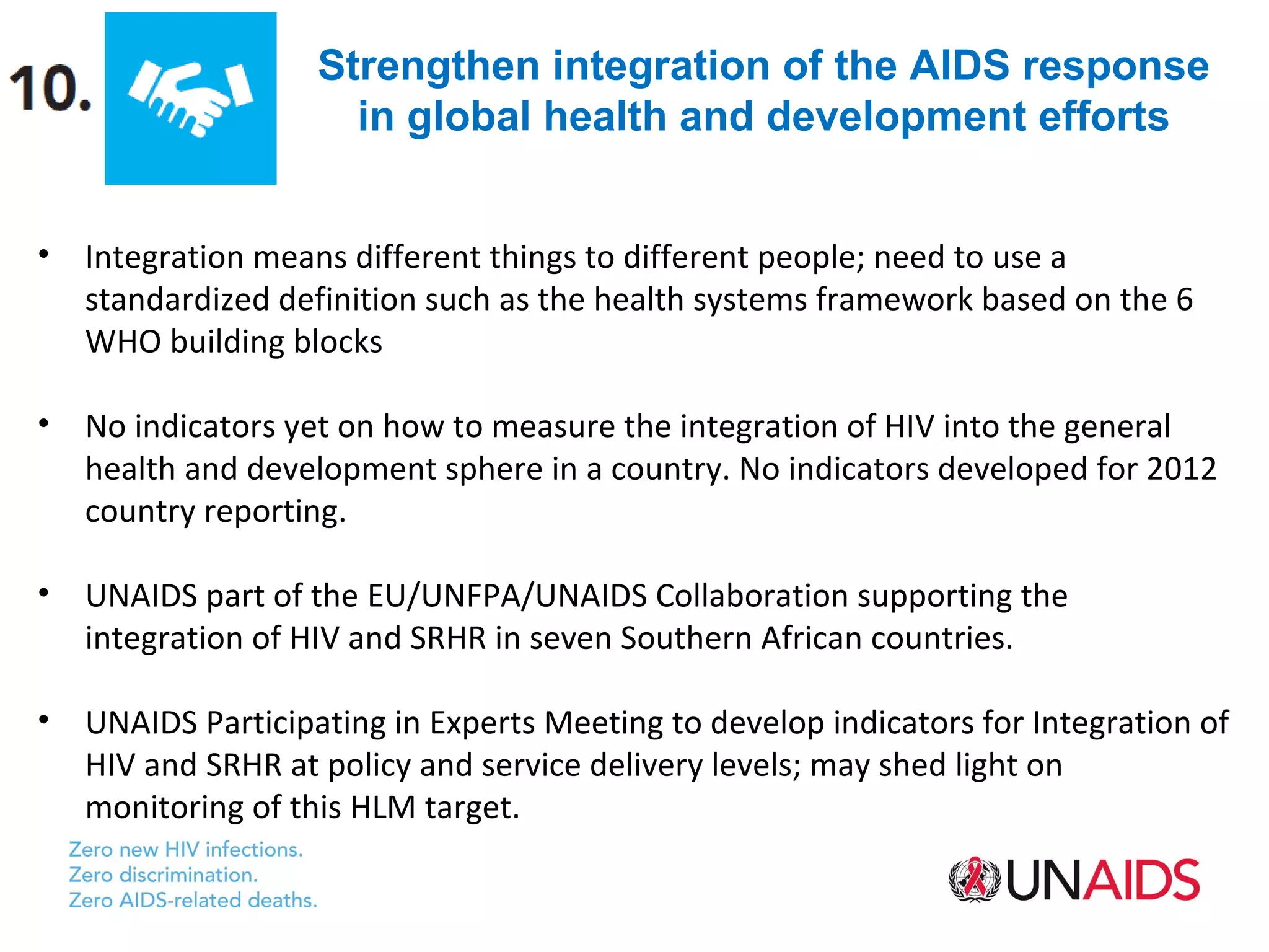 Strengthen integration of the AIDS response
                      in global health and development efforts


•   Integration means different things to different people; need to use a
    standardized definition such as the health systems framework based on the 6
    WHO building blocks

•   No indicators yet on how to measure the integration of HIV into the general
    health and development sphere in a country. No indicators developed for 2012
    country reporting.

•   UNAIDS part of the EU/UNFPA/UNAIDS Collaboration supporting the
    integration of HIV and SRHR in seven Southern African countries.

•   UNAIDS Participating in Experts Meeting to develop indicators for Integration of
    HIV and SRHR at policy and service delivery levels; may shed light on
    monitoring of this HLM target.
 