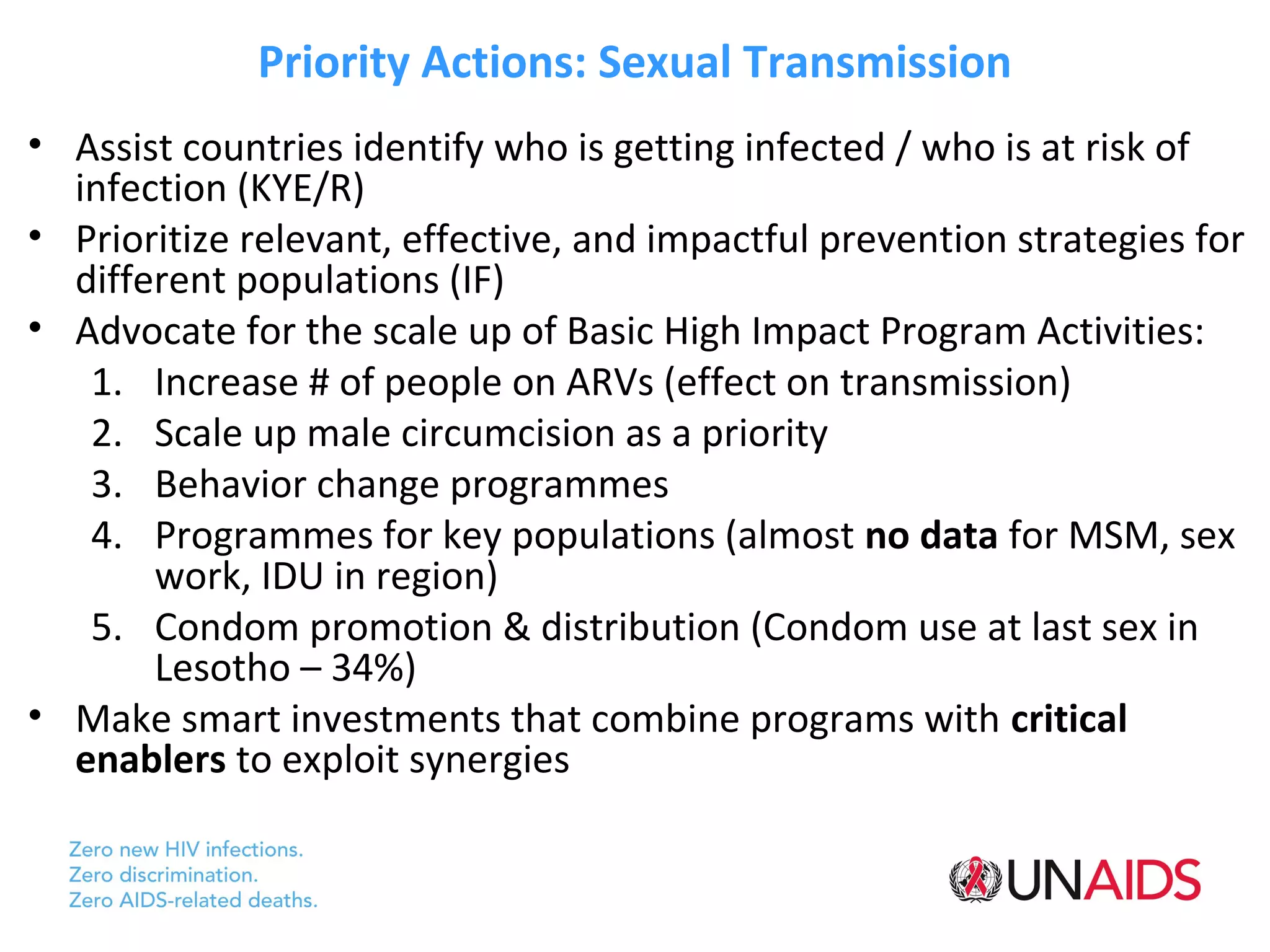 Priority Actions: Sexual Transmission
• Assist countries identify who is getting infected / who is at risk of
  infection (KYE/R)
• Prioritize relevant, effective, and impactful prevention strategies for
  different populations (IF)
• Advocate for the scale up of Basic High Impact Program Activities:
   1. Increase # of people on ARVs (effect on transmission)
   2. Scale up male circumcision as a priority
   3. Behavior change programmes
   4. Programmes for key populations (almost no data for MSM, sex
       work, IDU in region)
   5. Condom promotion & distribution (Condom use at last sex in
       Lesotho – 34%)
• Make smart investments that combine programs with critical
  enablers to exploit synergies
 