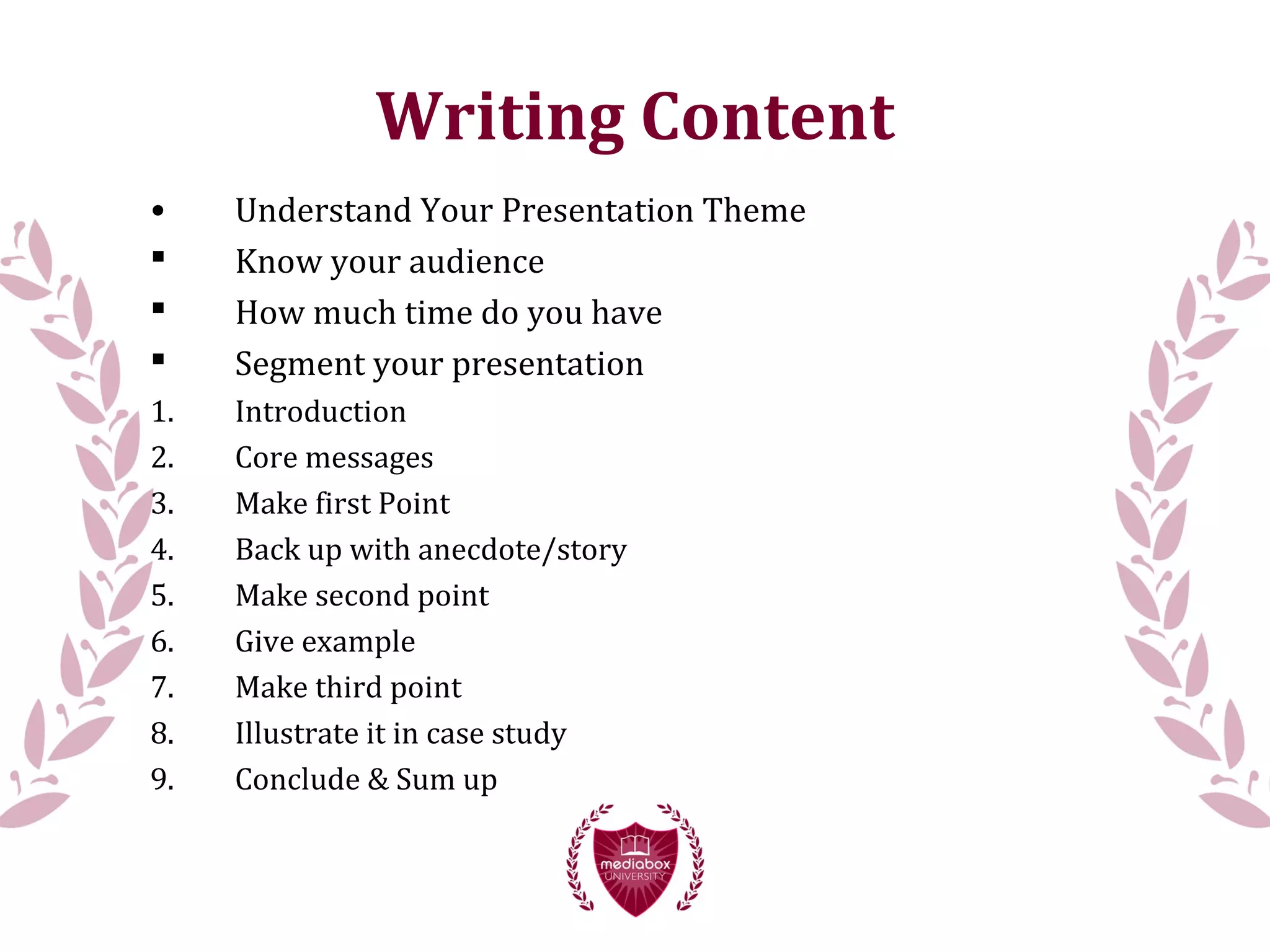 Writing Content
• Understand Your Presentation Theme
 Know your audience
 How much time do you have
 Segment your presentation
1. Introduction
2. Core messages
3. Make first Point
4. Back up with anecdote/story
5. Make second point
6. Give example
7. Make third point
8. Illustrate it in case study
9. Conclude & Sum up
 