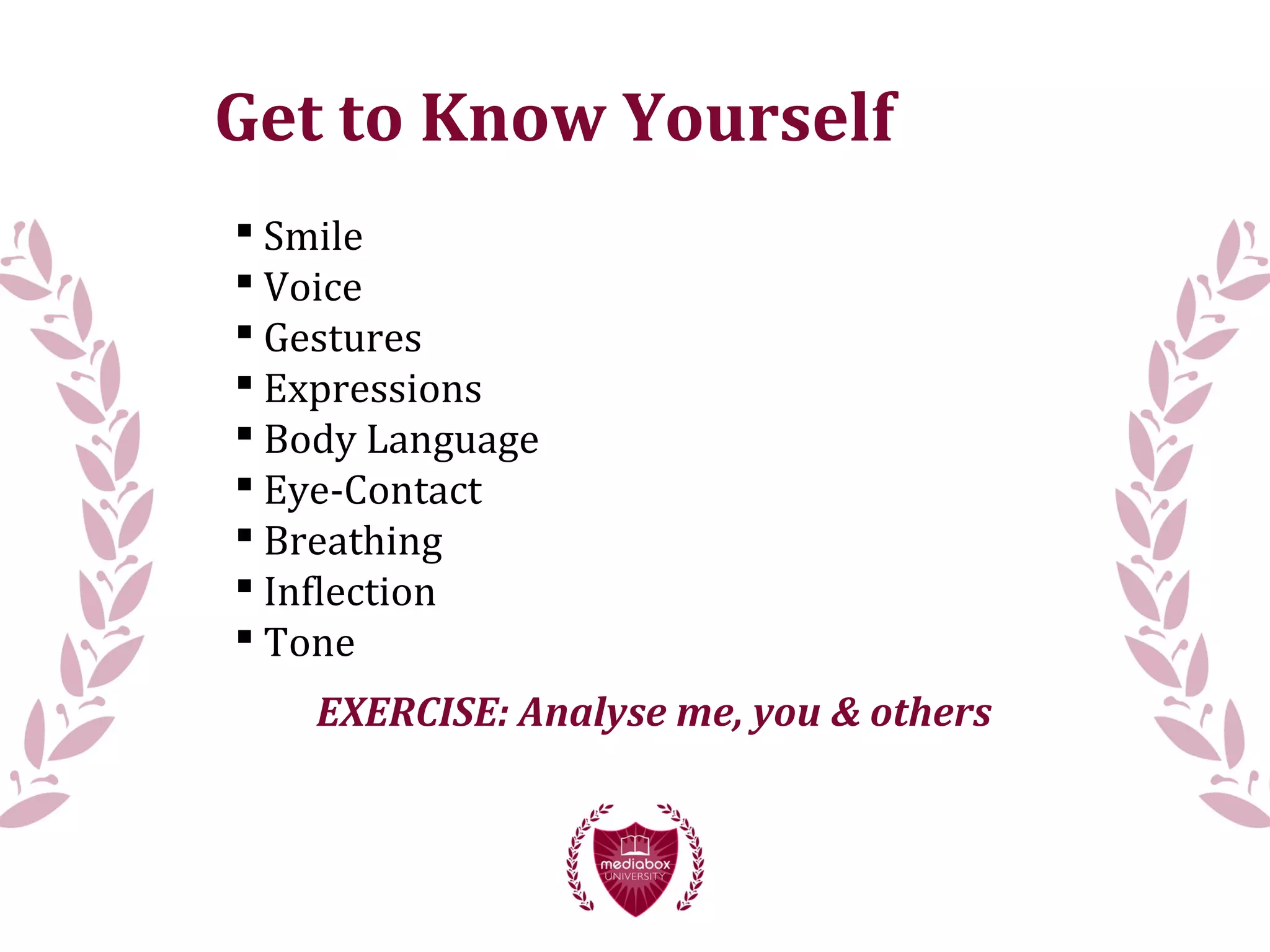 Get to Know Yourself
 Smile
 Voice
 Gestures
 Expressions
 Body Language
 Eye-Contact
 Breathing
 Inflection
 Tone
EXERCISE: Analyse me, you & others
 