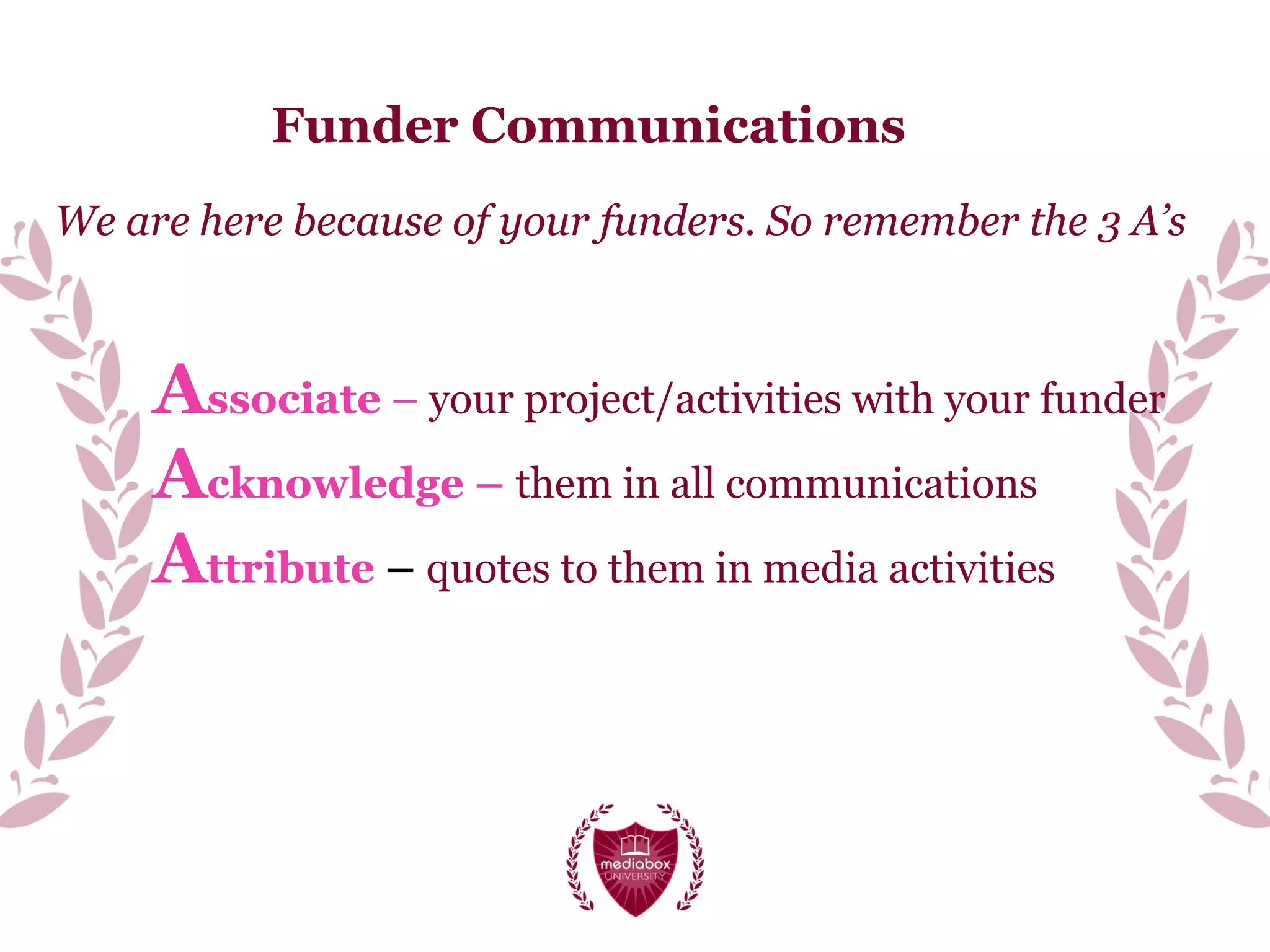 Funder Communications
We are here because of your funders. So remember the 3 A’s
Associate – your project/activities with your funder
Acknowledge – them in all communications
Attribute – quotes to them in media activities
 