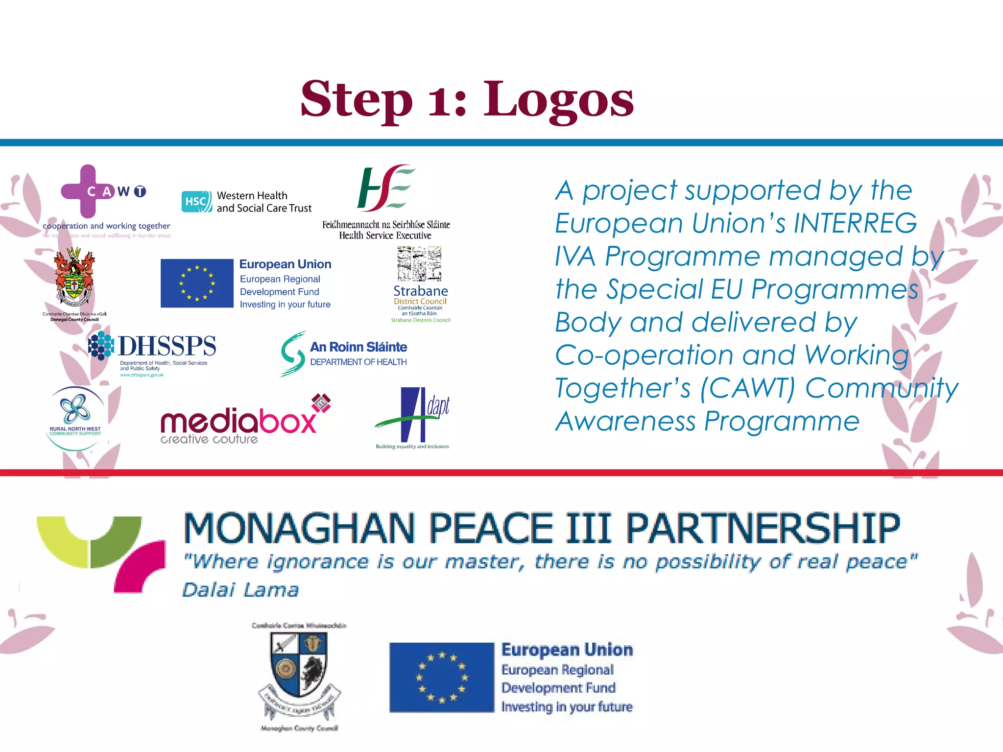 A project supported by the
European Union’s INTERREG
IVA Programme managed by
the Special EU Programmes
Body and delivered by
Co-operation and Working
Together’s (CAWT) Community
Awareness Programme
Step 1: Logos
 